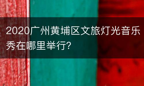 2020广州黄埔区文旅灯光音乐秀在哪里举行？