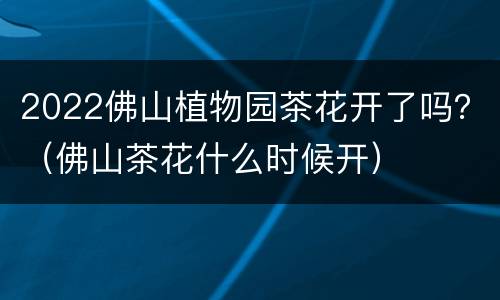 2022佛山植物园茶花开了吗？（佛山茶花什么时候开）