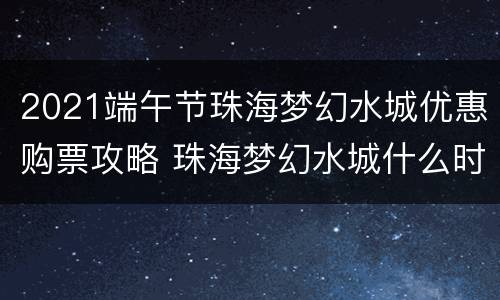 2021端午节珠海梦幻水城优惠购票攻略 珠海梦幻水城什么时候永久闭园