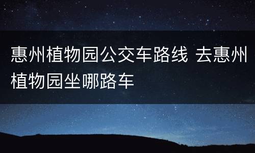 惠州植物园公交车路线 去惠州植物园坐哪路车