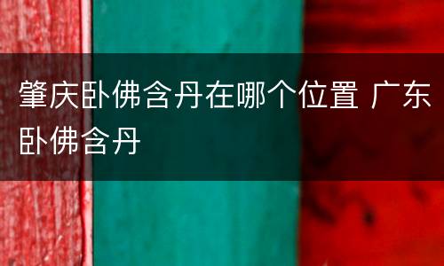 肇庆卧佛含丹在哪个位置 广东卧佛含丹