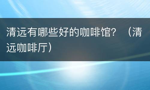 清远有哪些好的咖啡馆？（清远咖啡厅）