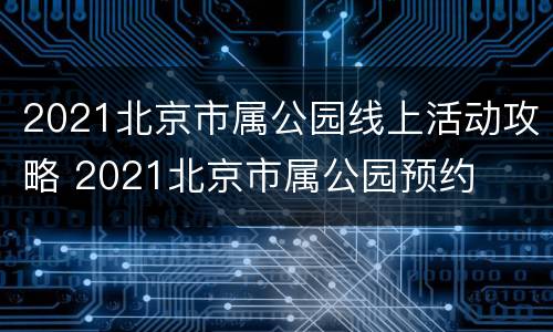 2021北京市属公园线上活动攻略 2021北京市属公园预约