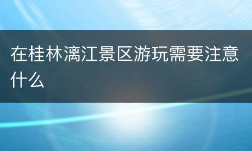 在桂林漓江景区游玩需要注意什么