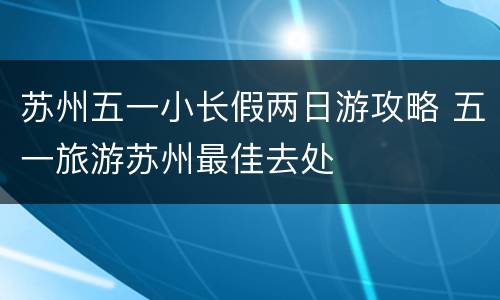 苏州五一小长假两日游攻略 五一旅游苏州最佳去处