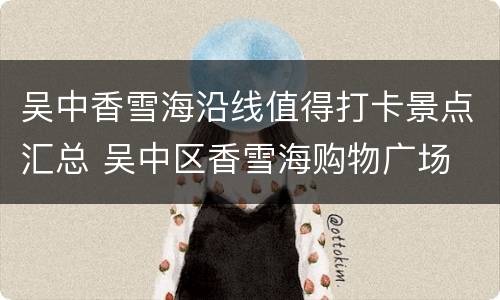 吴中香雪海沿线值得打卡景点汇总 吴中区香雪海购物广场