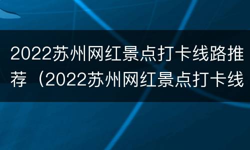 2022苏州网红景点打卡线路推荐（2022苏州网红景点打卡线路推荐表）