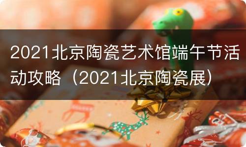 2021北京陶瓷艺术馆端午节活动攻略（2021北京陶瓷展）