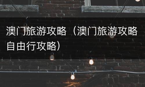 澳门旅游攻略（澳门旅游攻略自由行攻略）