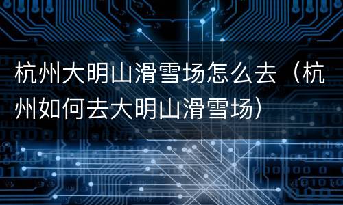 杭州大明山滑雪场怎么去（杭州如何去大明山滑雪场）