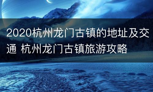 2020杭州龙门古镇的地址及交通 杭州龙门古镇旅游攻略