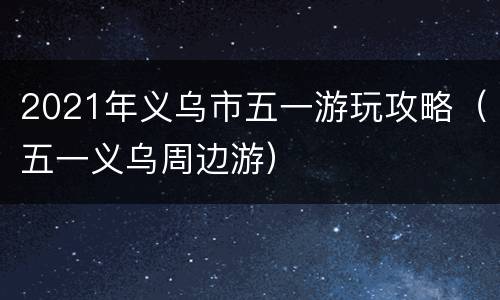 2021年义乌市五一游玩攻略（五一义乌周边游）