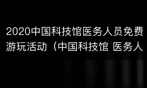 2020中国科技馆医务人员免费游玩活动（中国科技馆 医务人员）