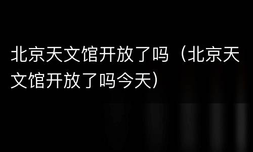 北京天文馆开放了吗（北京天文馆开放了吗今天）