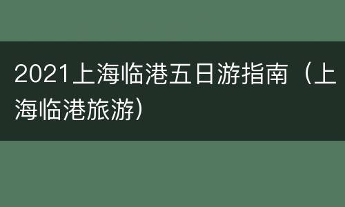 2021上海临港五日游指南（上海临港旅游）