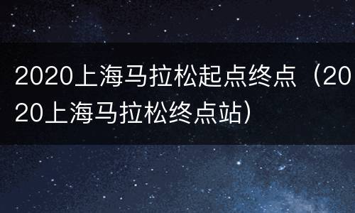 2020上海马拉松起点终点（2020上海马拉松终点站）