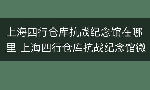 上海四行仓库抗战纪念馆在哪里 上海四行仓库抗战纪念馆微信公众号