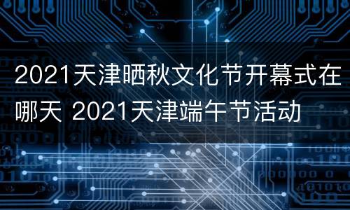2021天津晒秋文化节开幕式在哪天 2021天津端午节活动