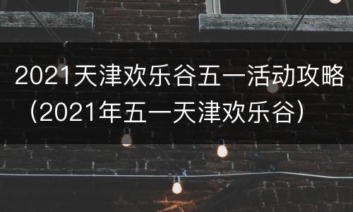 2021天津欢乐谷五一活动攻略（2021年五一天津欢乐谷）