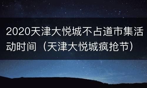 2020天津大悦城不占道市集活动时间（天津大悦城疯抢节）
