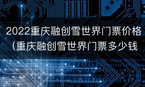 2022重庆融创雪世界门票价格（重庆融创雪世界门票多少钱）