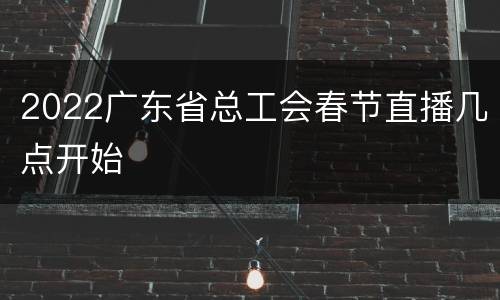 2022广东省总工会春节直播几点开始