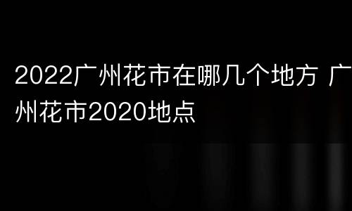 2022广州花市在哪几个地方 广州花市2020地点