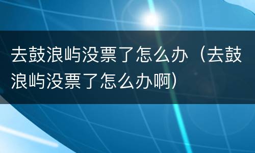 去鼓浪屿没票了怎么办（去鼓浪屿没票了怎么办啊）