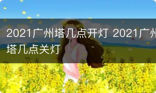 2021广州塔几点开灯 2021广州塔几点关灯