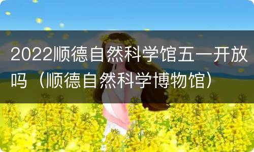 2022顺德自然科学馆五一开放吗（顺德自然科学博物馆）