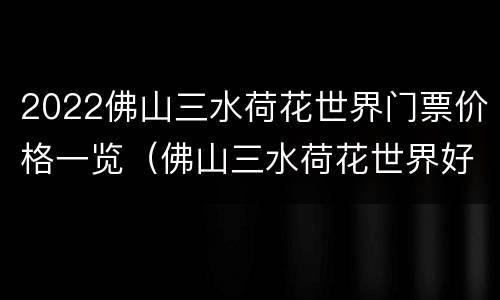 2022佛山三水荷花世界门票价格一览（佛山三水荷花世界好玩吗）