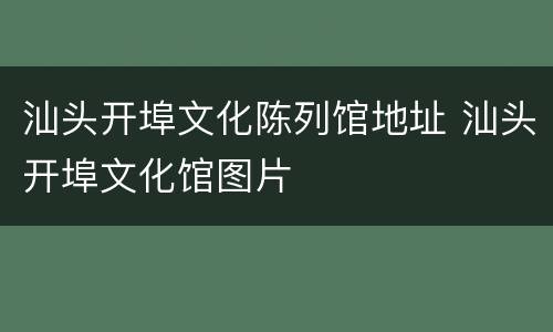 汕头开埠文化陈列馆地址 汕头开埠文化馆图片
