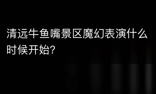 清远牛鱼嘴景区魔幻表演什么时候开始？