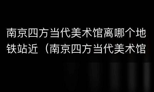 南京四方当代美术馆离哪个地铁站近（南京四方当代美术馆怎么去）