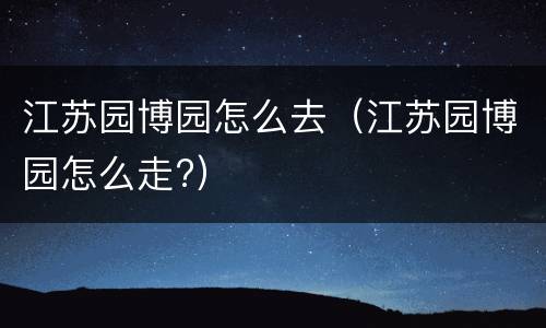 江苏园博园怎么去（江苏园博园怎么走?）