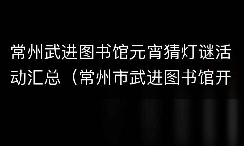 常州武进图书馆元宵猜灯谜活动汇总（常州市武进图书馆开放时间）