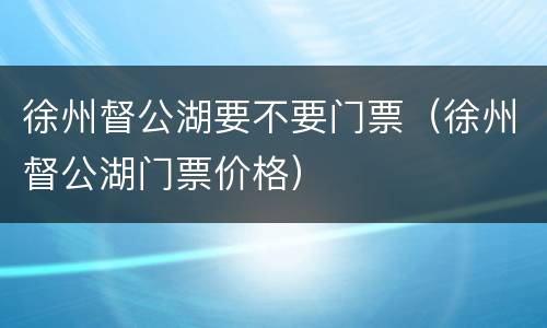 徐州督公湖要不要门票（徐州督公湖门票价格）