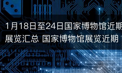 1月18日至24日国家博物馆近期展览汇总 国家博物馆展览近期展展览