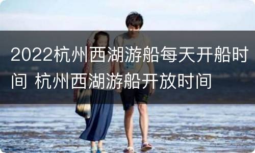 2022杭州西湖游船每天开船时间 杭州西湖游船开放时间