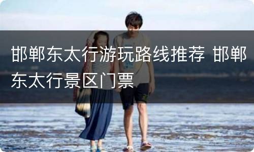 邯郸东太行游玩路线推荐 邯郸东太行景区门票