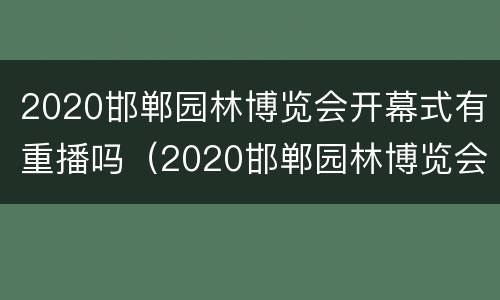 2020邯郸园林博览会开幕式有重播吗（2020邯郸园林博览会开幕式有重播吗知乎）