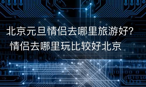 北京元旦情侣去哪里旅游好？ 情侣去哪里玩比较好北京
