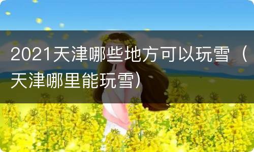 2021天津哪些地方可以玩雪（天津哪里能玩雪）
