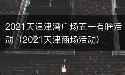 2021天津津湾广场五一有啥活动（2021天津商场活动）