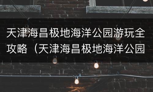 天津海昌极地海洋公园游玩全攻略（天津海昌极地海洋公园附近还有什么景点）