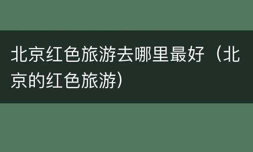 北京红色旅游去哪里最好（北京的红色旅游）