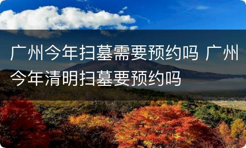广州今年扫墓需要预约吗 广州今年清明扫墓要预约吗