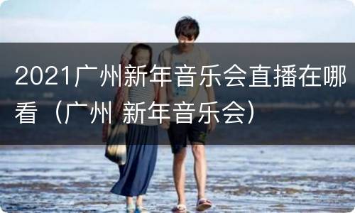 2021广州新年音乐会直播在哪看（广州 新年音乐会）