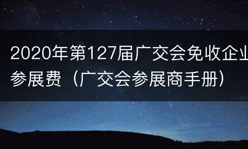 2020年第127届广交会免收企业参展费（广交会参展商手册）