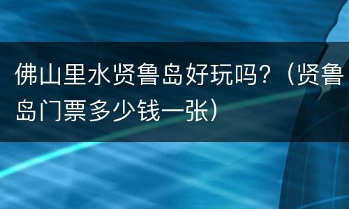 佛山里水贤鲁岛好玩吗?（贤鲁岛门票多少钱一张）